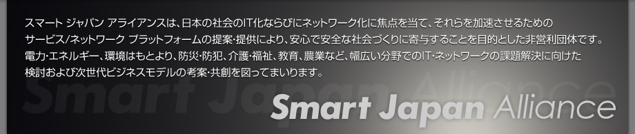 スマート ジャパン アライアンスは、日本の社会のIT化ならびにネットワーク化に焦点を当て、それらを加速させるためのサービス/ネットワークプラットフォームの提案・提供により、安心で安全な社会づくりに寄与することを目的とした非営利団体です。電力・エネルギー、環境はもとより、防災・防犯、介護・福祉、教育、農業など、幅広い分野でのIT・ネットワークの課題解決に向けた検討および次世代ビジネスモデルの考案・共創を図ってまいります。